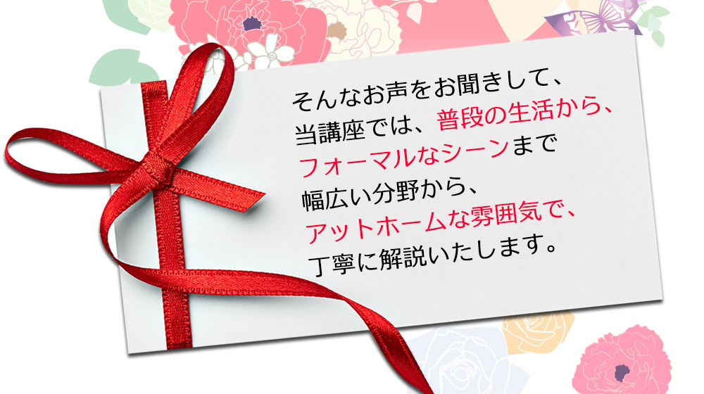 そんなお声をお聞きして、当講座では、普段の生活から、フォーマルなシーンまで幅広い分野から、アットホームな雰囲気で、丁寧に解説いたします。